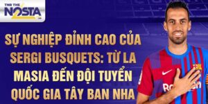 Sự nghiệp đỉnh cao của sergi busquets: từ la masia đến đội tuyển quốc gia tây ban nha