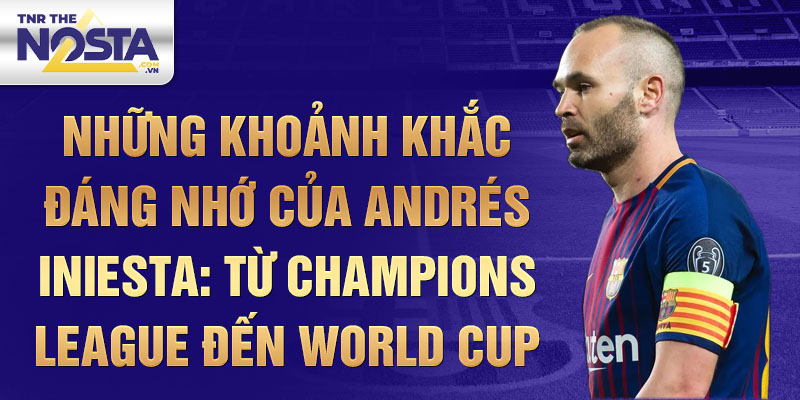 Những khoảnh khắc đáng nhớ của Andrés Iniesta: Từ Champions League đến World Cup