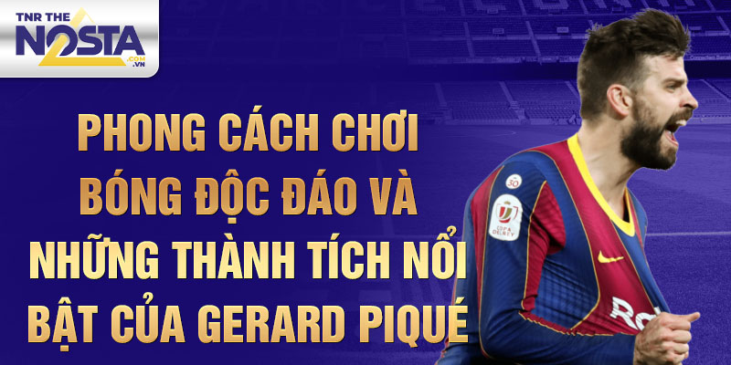 Phong cách chơi bóng độc đáo và những thành tích nổi bật của Gerard Piqué