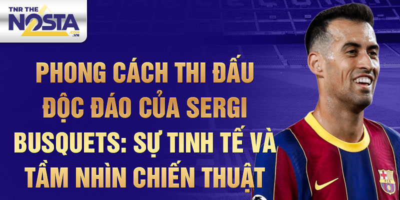 Phong cách thi đấu độc đáo của Sergi Busquets: Sự tinh tế và tầm nhìn chiến thuật