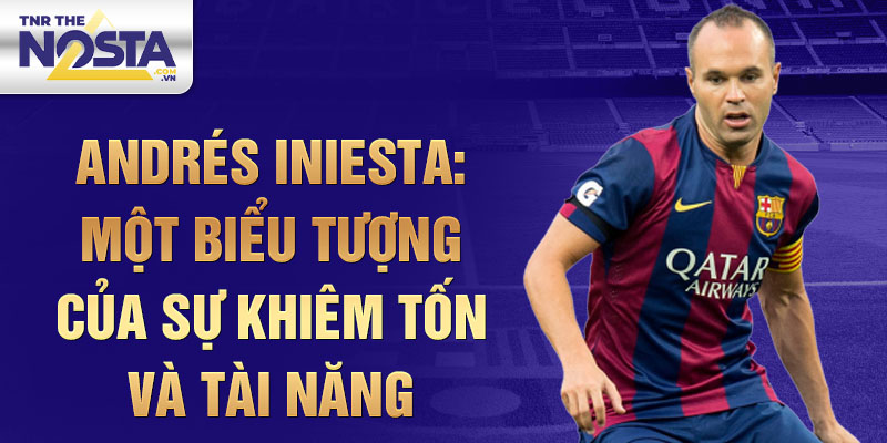 Andrés Iniesta: Một biểu tượng của sự khiêm tốn và tài năng