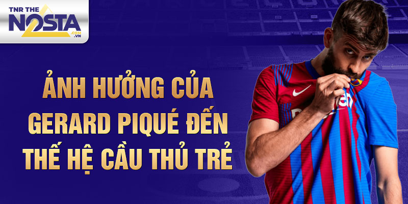 Ảnh hưởng của Gerard Piqué đến thế hệ cầu thủ trẻ