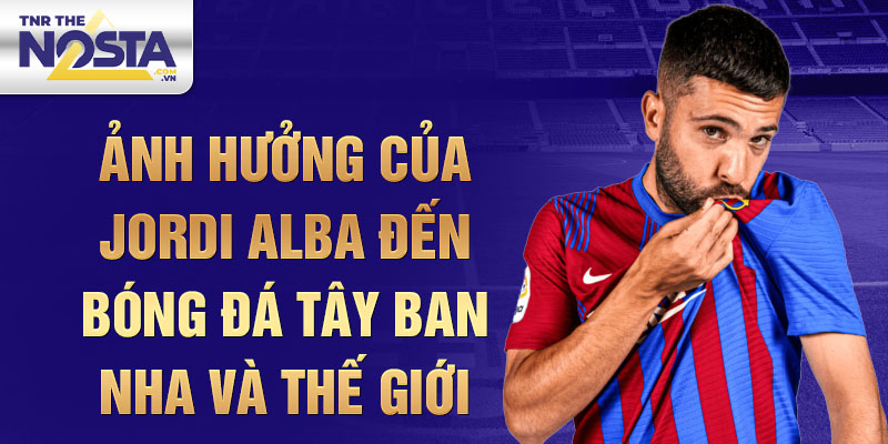 Ảnh hưởng của Jordi Alba đến Bóng Đá Tây Ban Nha và Thế Giới