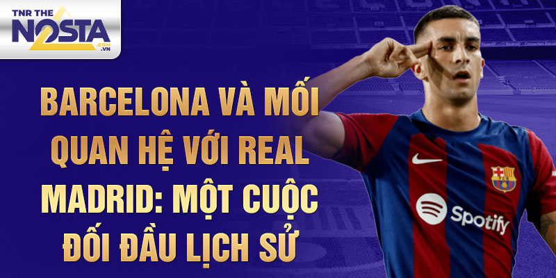 Barcelona và mối quan hệ với Real Madrid: Một cuộc đối đầu lịch sử