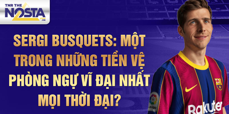 Sergi Busquets: Một trong những tiền vệ phòng ngự vĩ đại nhất mọi thời đại?