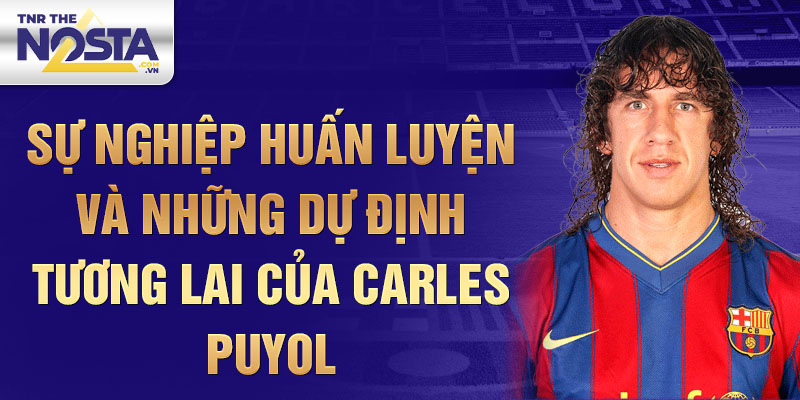 Sự nghiệp huấn luyện và những dự định tương lai của Carles Puyol