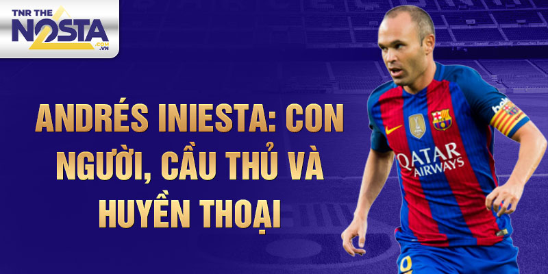 Andrés Iniesta: Con người, cầu thủ và huyền thoại