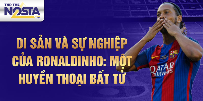 Di sản và sự nghiệp của Ronaldinho: Một Huyền thoại bất tử