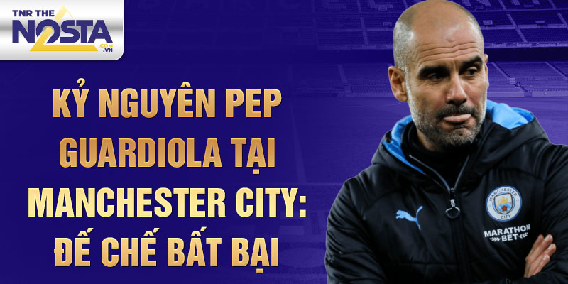 Kỷ nguyên Pep Guardiola tại Manchester City: Đế chế bất bại