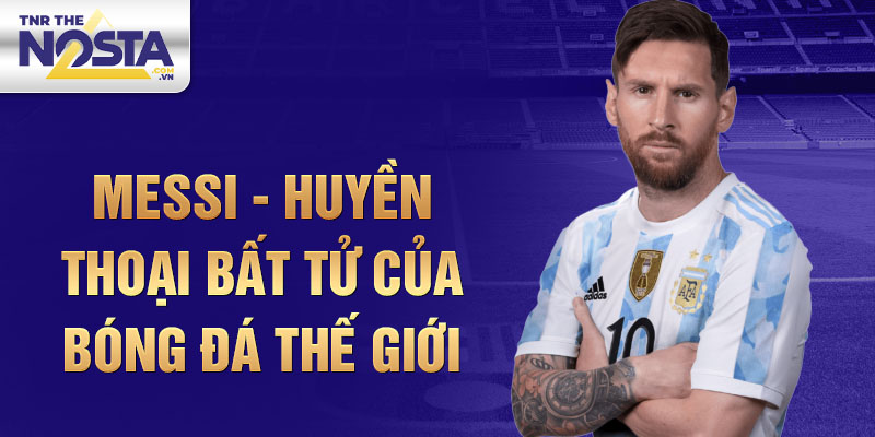 Messi - Huyền thoại bất tử của bóng đá thế giới