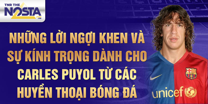 Những lời ngợi khen và sự kính trọng dành cho Carles Puyol từ các huyền thoại bóng đá