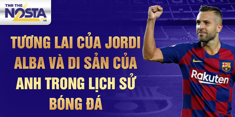 Tương Lai của Jordi Alba và Di Sản của Anh trong Lịch Sử Bóng Đá