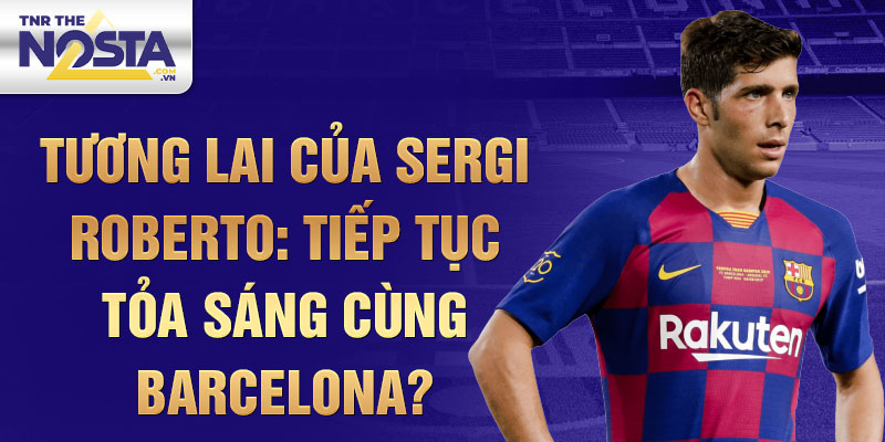 Tương lai của Sergi Roberto: Tiếp tục tỏa sáng cùng Barcelona?