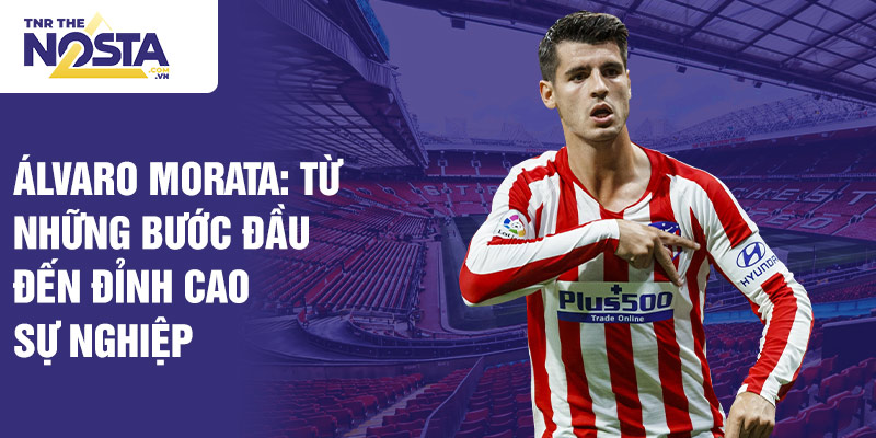 Álvaro morata: từ những bước đầu đến đỉnh cao sự nghiệp