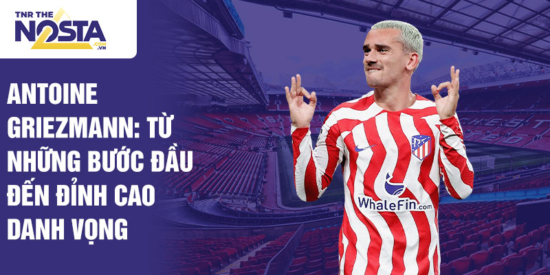 Antoine griezmann: từ những bước đầu đến đỉnh cao danh vọng