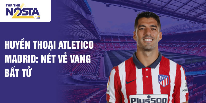 Huyền thoại atletico madrid: nét vẻ vang bất tử