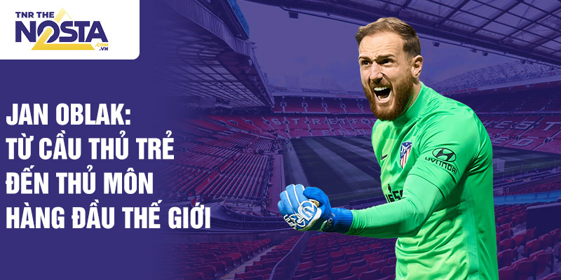 Jan oblak: từ cầu thủ trẻ đến thủ môn hàng đầu thế giới