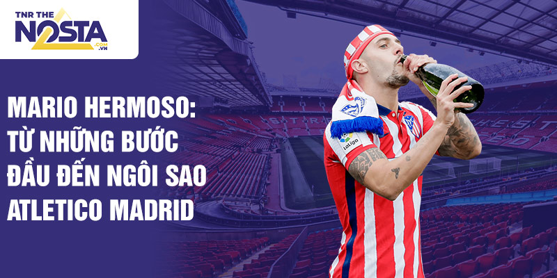 Mario hermoso: từ những bước đầu đến ngôi sao atletico madrid