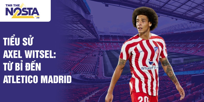 Tiểu sử axel witsel: từ bỉ đến atletico madrid