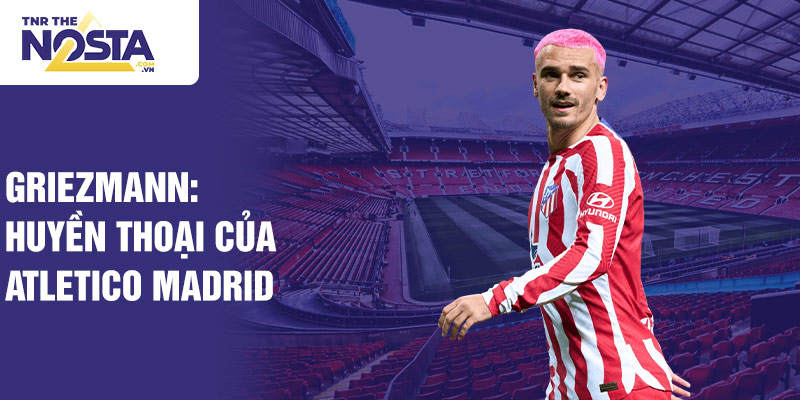 Griezmann: huyền thoại của Atletico Madrid