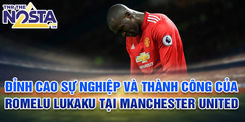 Đỉnh cao sự nghiệp và thành công của Romelu Lukaku tại Manchester United